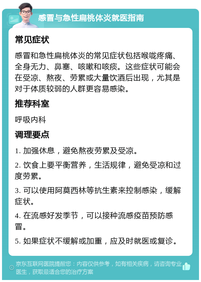 感冒与急性扁桃体炎就医指南 常见症状 感冒和急性扁桃体炎的常见症状包括喉咙疼痛、全身无力、鼻塞、咳嗽和咳痰。这些症状可能会在受凉、熬夜、劳累或大量饮酒后出现，尤其是对于体质较弱的人群更容易感染。 推荐科室 呼吸内科 调理要点 1. 加强休息，避免熬夜劳累及受凉。 2. 饮食上要平衡营养，生活规律，避免受凉和过度劳累。 3. 可以使用阿莫西林等抗生素来控制感染，缓解症状。 4. 在流感好发季节，可以接种流感疫苗预防感冒。 5. 如果症状不缓解或加重，应及时就医或复诊。