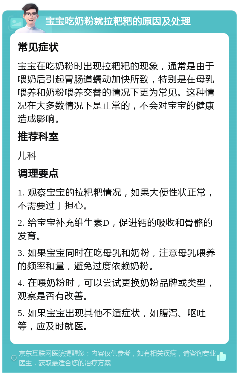 宝宝吃奶粉就拉粑粑的原因及处理 常见症状 宝宝在吃奶粉时出现拉粑粑的现象，通常是由于喂奶后引起胃肠道蠕动加快所致，特别是在母乳喂养和奶粉喂养交替的情况下更为常见。这种情况在大多数情况下是正常的，不会对宝宝的健康造成影响。 推荐科室 儿科 调理要点 1. 观察宝宝的拉粑粑情况，如果大便性状正常，不需要过于担心。 2. 给宝宝补充维生素D，促进钙的吸收和骨骼的发育。 3. 如果宝宝同时在吃母乳和奶粉，注意母乳喂养的频率和量，避免过度依赖奶粉。 4. 在喂奶粉时，可以尝试更换奶粉品牌或类型，观察是否有改善。 5. 如果宝宝出现其他不适症状，如腹泻、呕吐等，应及时就医。