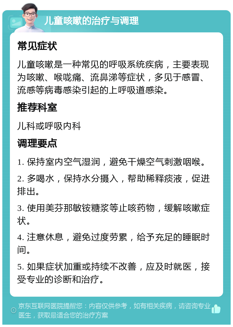 儿童咳嗽的治疗与调理 常见症状 儿童咳嗽是一种常见的呼吸系统疾病，主要表现为咳嗽、喉咙痛、流鼻涕等症状，多见于感冒、流感等病毒感染引起的上呼吸道感染。 推荐科室 儿科或呼吸内科 调理要点 1. 保持室内空气湿润，避免干燥空气刺激咽喉。 2. 多喝水，保持水分摄入，帮助稀释痰液，促进排出。 3. 使用美芬那敏铵糖浆等止咳药物，缓解咳嗽症状。 4. 注意休息，避免过度劳累，给予充足的睡眠时间。 5. 如果症状加重或持续不改善，应及时就医，接受专业的诊断和治疗。