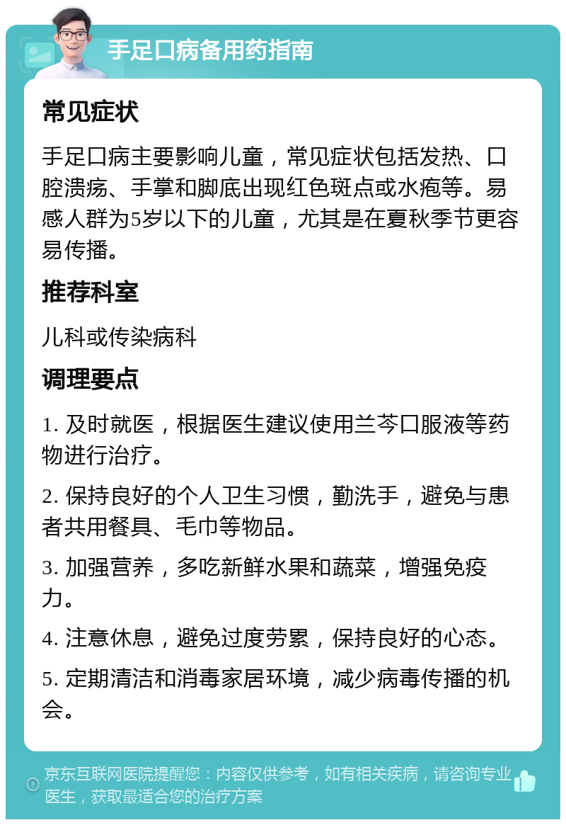 手足口病备用药指南 常见症状 手足口病主要影响儿童，常见症状包括发热、口腔溃疡、手掌和脚底出现红色斑点或水疱等。易感人群为5岁以下的儿童，尤其是在夏秋季节更容易传播。 推荐科室 儿科或传染病科 调理要点 1. 及时就医，根据医生建议使用兰芩口服液等药物进行治疗。 2. 保持良好的个人卫生习惯，勤洗手，避免与患者共用餐具、毛巾等物品。 3. 加强营养，多吃新鲜水果和蔬菜，增强免疫力。 4. 注意休息，避免过度劳累，保持良好的心态。 5. 定期清洁和消毒家居环境，减少病毒传播的机会。