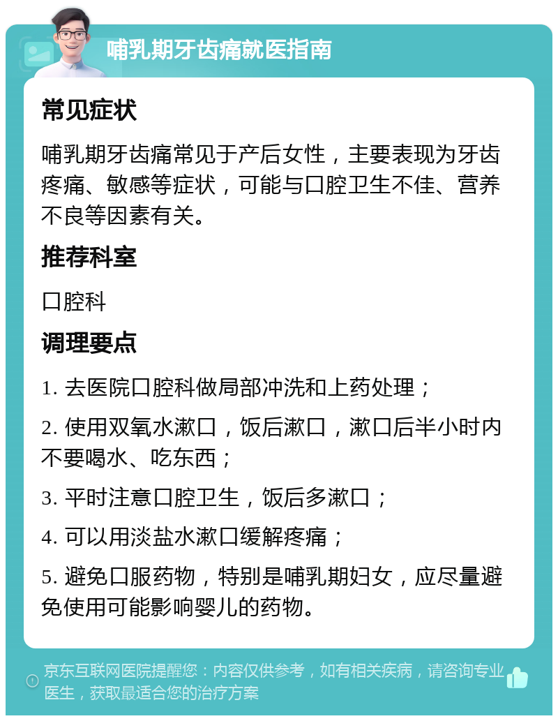 哺乳期牙齿痛就医指南 常见症状 哺乳期牙齿痛常见于产后女性，主要表现为牙齿疼痛、敏感等症状，可能与口腔卫生不佳、营养不良等因素有关。 推荐科室 口腔科 调理要点 1. 去医院口腔科做局部冲洗和上药处理； 2. 使用双氧水漱口，饭后漱口，漱口后半小时内不要喝水、吃东西； 3. 平时注意口腔卫生，饭后多漱口； 4. 可以用淡盐水漱口缓解疼痛； 5. 避免口服药物，特别是哺乳期妇女，应尽量避免使用可能影响婴儿的药物。