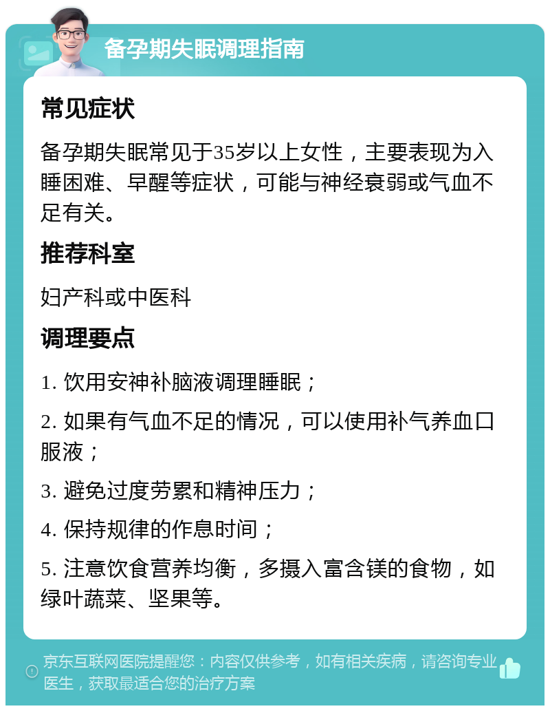 备孕期失眠调理指南 常见症状 备孕期失眠常见于35岁以上女性，主要表现为入睡困难、早醒等症状，可能与神经衰弱或气血不足有关。 推荐科室 妇产科或中医科 调理要点 1. 饮用安神补脑液调理睡眠； 2. 如果有气血不足的情况，可以使用补气养血口服液； 3. 避免过度劳累和精神压力； 4. 保持规律的作息时间； 5. 注意饮食营养均衡，多摄入富含镁的食物，如绿叶蔬菜、坚果等。