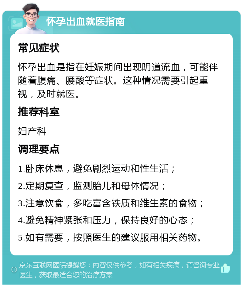 怀孕出血就医指南 常见症状 怀孕出血是指在妊娠期间出现阴道流血，可能伴随着腹痛、腰酸等症状。这种情况需要引起重视，及时就医。 推荐科室 妇产科 调理要点 1.卧床休息，避免剧烈运动和性生活； 2.定期复查，监测胎儿和母体情况； 3.注意饮食，多吃富含铁质和维生素的食物； 4.避免精神紧张和压力，保持良好的心态； 5.如有需要，按照医生的建议服用相关药物。