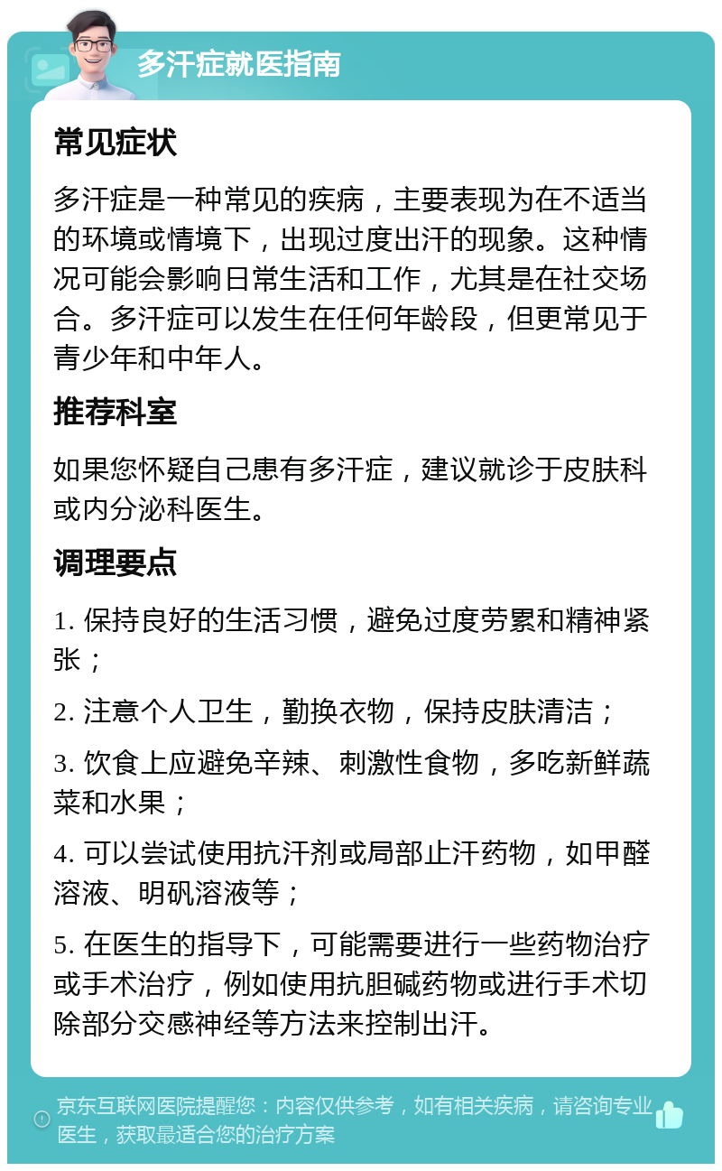 多汗症就医指南 常见症状 多汗症是一种常见的疾病，主要表现为在不适当的环境或情境下，出现过度出汗的现象。这种情况可能会影响日常生活和工作，尤其是在社交场合。多汗症可以发生在任何年龄段，但更常见于青少年和中年人。 推荐科室 如果您怀疑自己患有多汗症，建议就诊于皮肤科或内分泌科医生。 调理要点 1. 保持良好的生活习惯，避免过度劳累和精神紧张； 2. 注意个人卫生，勤换衣物，保持皮肤清洁； 3. 饮食上应避免辛辣、刺激性食物，多吃新鲜蔬菜和水果； 4. 可以尝试使用抗汗剂或局部止汗药物，如甲醛溶液、明矾溶液等； 5. 在医生的指导下，可能需要进行一些药物治疗或手术治疗，例如使用抗胆碱药物或进行手术切除部分交感神经等方法来控制出汗。