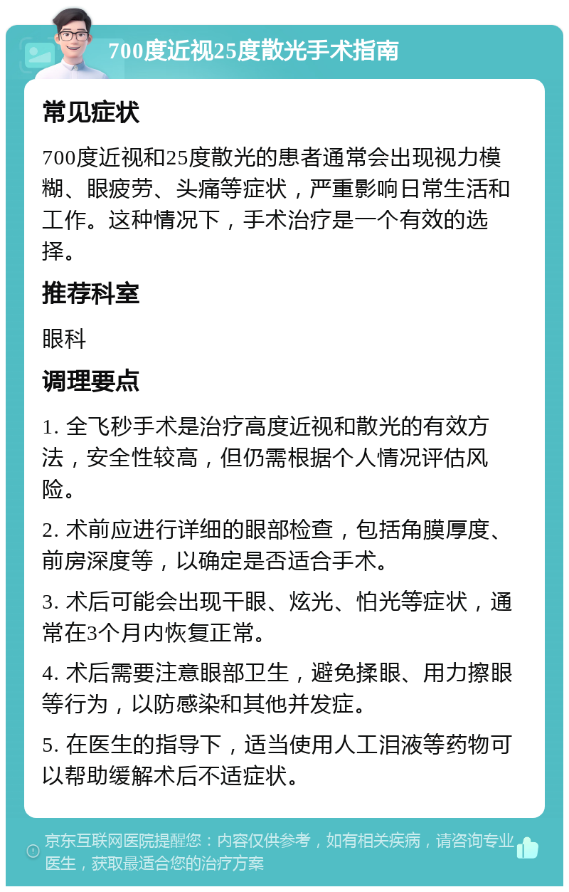 700度近视25度散光手术指南 常见症状 700度近视和25度散光的患者通常会出现视力模糊、眼疲劳、头痛等症状，严重影响日常生活和工作。这种情况下，手术治疗是一个有效的选择。 推荐科室 眼科 调理要点 1. 全飞秒手术是治疗高度近视和散光的有效方法，安全性较高，但仍需根据个人情况评估风险。 2. 术前应进行详细的眼部检查，包括角膜厚度、前房深度等，以确定是否适合手术。 3. 术后可能会出现干眼、炫光、怕光等症状，通常在3个月内恢复正常。 4. 术后需要注意眼部卫生，避免揉眼、用力擦眼等行为，以防感染和其他并发症。 5. 在医生的指导下，适当使用人工泪液等药物可以帮助缓解术后不适症状。