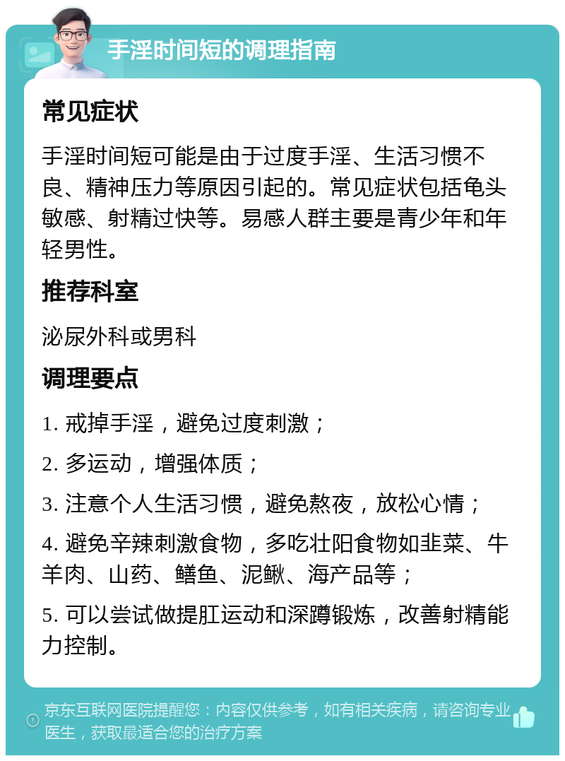 手淫时间短的调理指南 常见症状 手淫时间短可能是由于过度手淫、生活习惯不良、精神压力等原因引起的。常见症状包括龟头敏感、射精过快等。易感人群主要是青少年和年轻男性。 推荐科室 泌尿外科或男科 调理要点 1. 戒掉手淫，避免过度刺激； 2. 多运动，增强体质； 3. 注意个人生活习惯，避免熬夜，放松心情； 4. 避免辛辣刺激食物，多吃壮阳食物如韭菜、牛羊肉、山药、鳝鱼、泥鳅、海产品等； 5. 可以尝试做提肛运动和深蹲锻炼，改善射精能力控制。