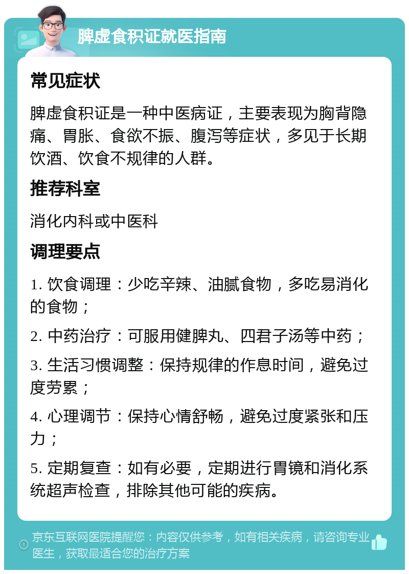 脾虚食积证就医指南 常见症状 脾虚食积证是一种中医病证，主要表现为胸背隐痛、胃胀、食欲不振、腹泻等症状，多见于长期饮酒、饮食不规律的人群。 推荐科室 消化内科或中医科 调理要点 1. 饮食调理：少吃辛辣、油腻食物，多吃易消化的食物； 2. 中药治疗：可服用健脾丸、四君子汤等中药； 3. 生活习惯调整：保持规律的作息时间，避免过度劳累； 4. 心理调节：保持心情舒畅，避免过度紧张和压力； 5. 定期复查：如有必要，定期进行胃镜和消化系统超声检查，排除其他可能的疾病。