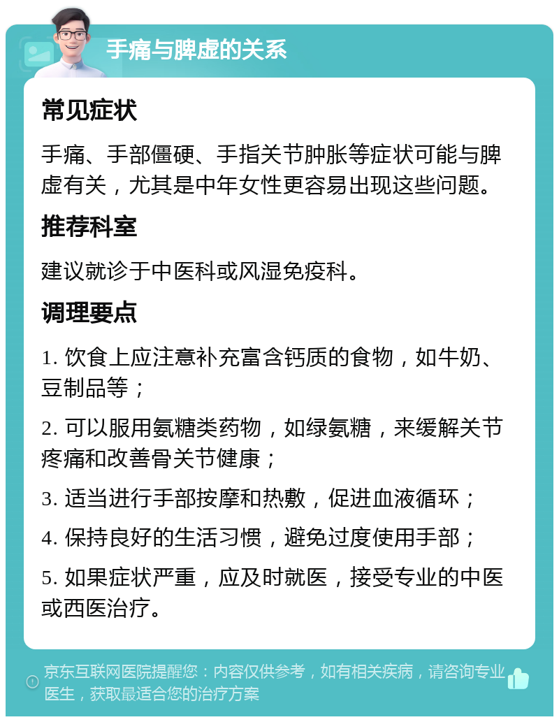 手痛与脾虚的关系 常见症状 手痛、手部僵硬、手指关节肿胀等症状可能与脾虚有关，尤其是中年女性更容易出现这些问题。 推荐科室 建议就诊于中医科或风湿免疫科。 调理要点 1. 饮食上应注意补充富含钙质的食物，如牛奶、豆制品等； 2. 可以服用氨糖类药物，如绿氨糖，来缓解关节疼痛和改善骨关节健康； 3. 适当进行手部按摩和热敷，促进血液循环； 4. 保持良好的生活习惯，避免过度使用手部； 5. 如果症状严重，应及时就医，接受专业的中医或西医治疗。