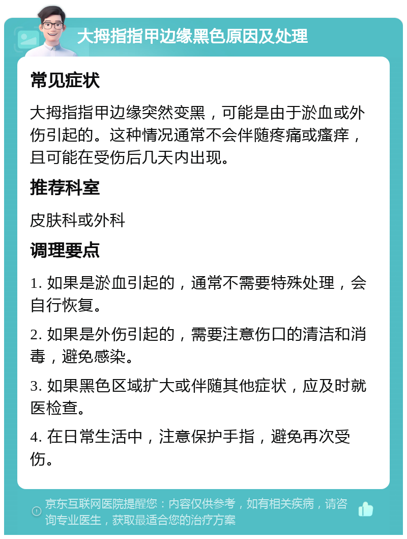 大拇指指甲边缘黑色原因及处理 常见症状 大拇指指甲边缘突然变黑，可能是由于淤血或外伤引起的。这种情况通常不会伴随疼痛或瘙痒，且可能在受伤后几天内出现。 推荐科室 皮肤科或外科 调理要点 1. 如果是淤血引起的，通常不需要特殊处理，会自行恢复。 2. 如果是外伤引起的，需要注意伤口的清洁和消毒，避免感染。 3. 如果黑色区域扩大或伴随其他症状，应及时就医检查。 4. 在日常生活中，注意保护手指，避免再次受伤。