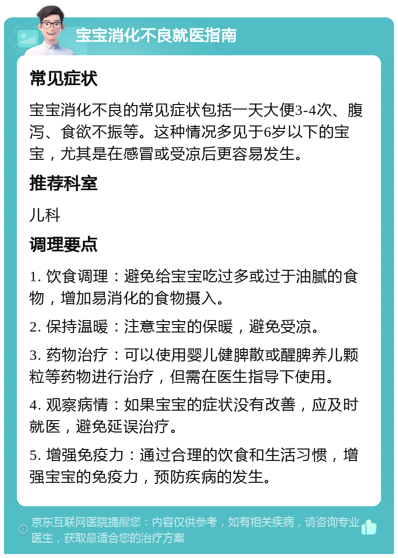 宝宝消化不良就医指南 常见症状 宝宝消化不良的常见症状包括一天大便3-4次、腹泻、食欲不振等。这种情况多见于6岁以下的宝宝，尤其是在感冒或受凉后更容易发生。 推荐科室 儿科 调理要点 1. 饮食调理：避免给宝宝吃过多或过于油腻的食物，增加易消化的食物摄入。 2. 保持温暖：注意宝宝的保暖，避免受凉。 3. 药物治疗：可以使用婴儿健脾散或醒脾养儿颗粒等药物进行治疗，但需在医生指导下使用。 4. 观察病情：如果宝宝的症状没有改善，应及时就医，避免延误治疗。 5. 增强免疫力：通过合理的饮食和生活习惯，增强宝宝的免疫力，预防疾病的发生。