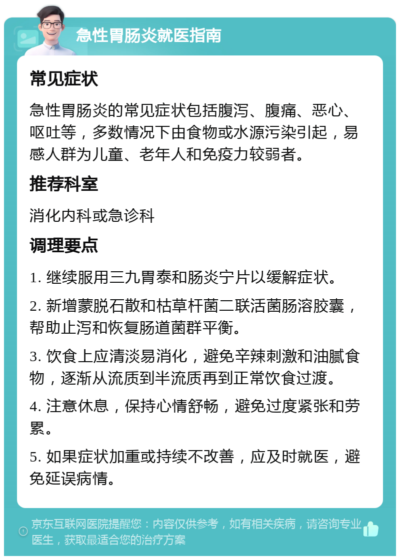 急性胃肠炎就医指南 常见症状 急性胃肠炎的常见症状包括腹泻、腹痛、恶心、呕吐等，多数情况下由食物或水源污染引起，易感人群为儿童、老年人和免疫力较弱者。 推荐科室 消化内科或急诊科 调理要点 1. 继续服用三九胃泰和肠炎宁片以缓解症状。 2. 新增蒙脱石散和枯草杆菌二联活菌肠溶胶囊，帮助止泻和恢复肠道菌群平衡。 3. 饮食上应清淡易消化，避免辛辣刺激和油腻食物，逐渐从流质到半流质再到正常饮食过渡。 4. 注意休息，保持心情舒畅，避免过度紧张和劳累。 5. 如果症状加重或持续不改善，应及时就医，避免延误病情。