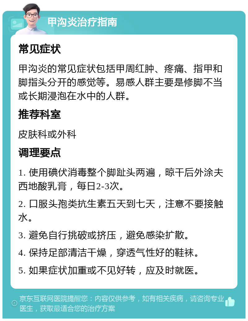 甲沟炎治疗指南 常见症状 甲沟炎的常见症状包括甲周红肿、疼痛、指甲和脚指头分开的感觉等。易感人群主要是修脚不当或长期浸泡在水中的人群。 推荐科室 皮肤科或外科 调理要点 1. 使用碘伏消毒整个脚趾头两遍，晾干后外涂夫西地酸乳膏，每日2-3次。 2. 口服头孢类抗生素五天到七天，注意不要接触水。 3. 避免自行挑破或挤压，避免感染扩散。 4. 保持足部清洁干燥，穿透气性好的鞋袜。 5. 如果症状加重或不见好转，应及时就医。