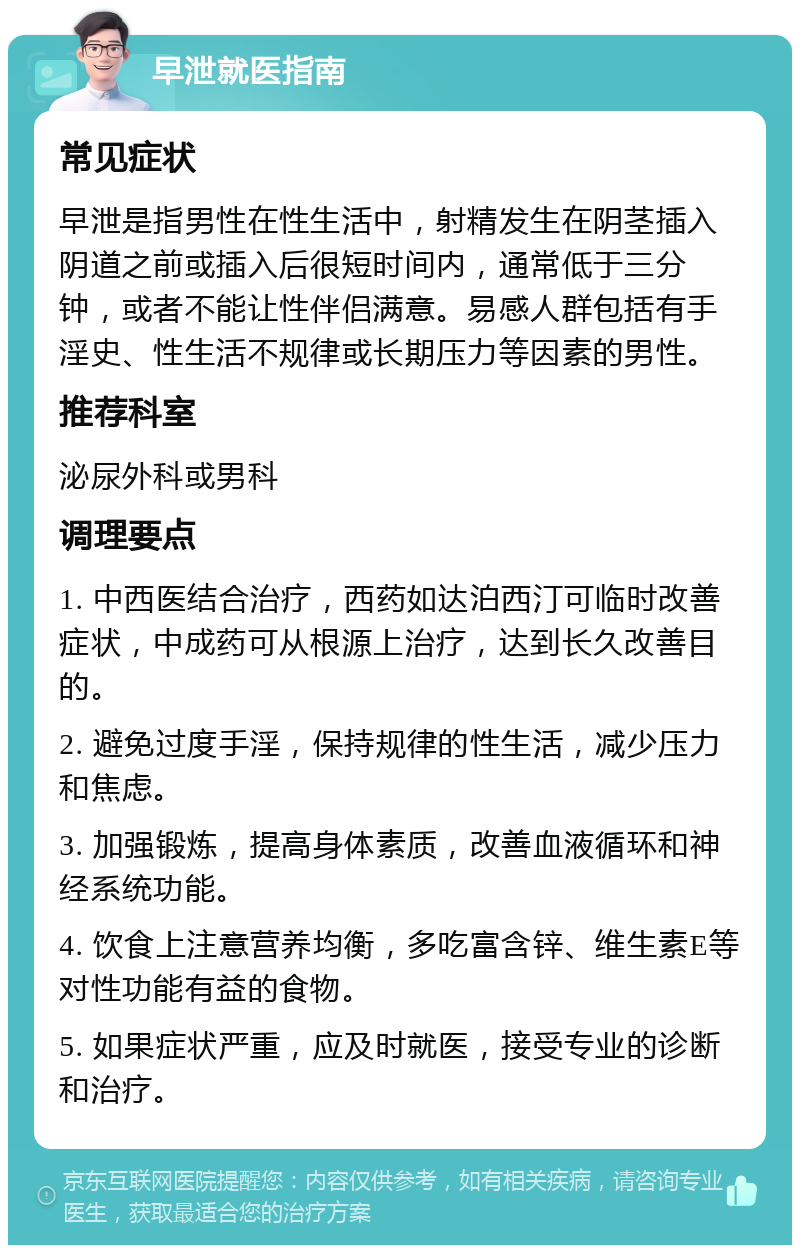 早泄就医指南 常见症状 早泄是指男性在性生活中，射精发生在阴茎插入阴道之前或插入后很短时间内，通常低于三分钟，或者不能让性伴侣满意。易感人群包括有手淫史、性生活不规律或长期压力等因素的男性。 推荐科室 泌尿外科或男科 调理要点 1. 中西医结合治疗，西药如达泊西汀可临时改善症状，中成药可从根源上治疗，达到长久改善目的。 2. 避免过度手淫，保持规律的性生活，减少压力和焦虑。 3. 加强锻炼，提高身体素质，改善血液循环和神经系统功能。 4. 饮食上注意营养均衡，多吃富含锌、维生素E等对性功能有益的食物。 5. 如果症状严重，应及时就医，接受专业的诊断和治疗。