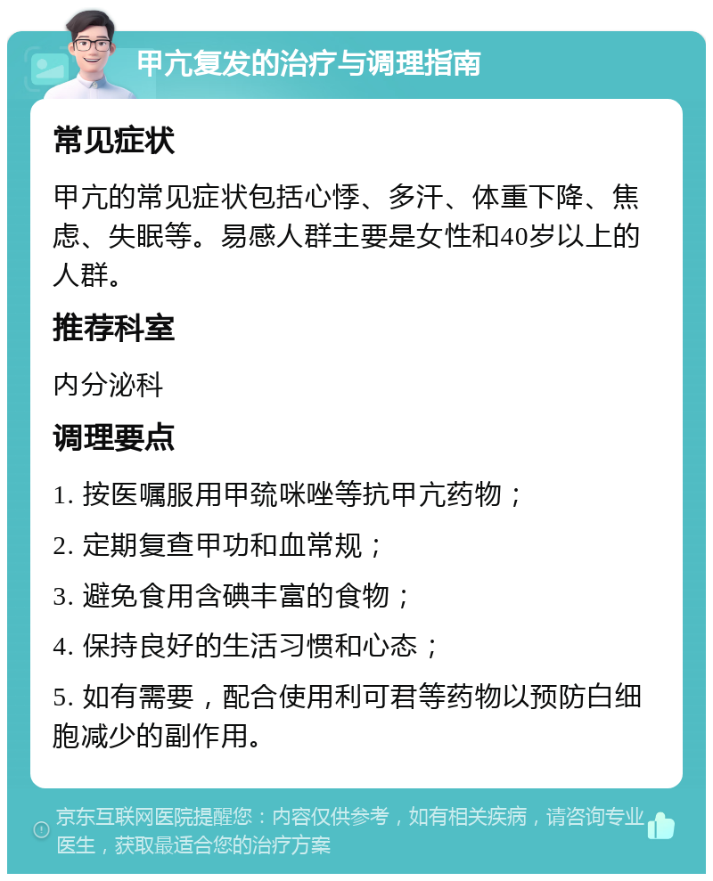 甲亢复发的治疗与调理指南 常见症状 甲亢的常见症状包括心悸、多汗、体重下降、焦虑、失眠等。易感人群主要是女性和40岁以上的人群。 推荐科室 内分泌科 调理要点 1. 按医嘱服用甲巯咪唑等抗甲亢药物； 2. 定期复查甲功和血常规； 3. 避免食用含碘丰富的食物； 4. 保持良好的生活习惯和心态； 5. 如有需要，配合使用利可君等药物以预防白细胞减少的副作用。