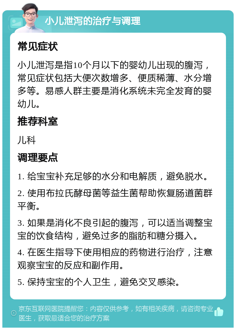 小儿泄泻的治疗与调理 常见症状 小儿泄泻是指10个月以下的婴幼儿出现的腹泻，常见症状包括大便次数增多、便质稀薄、水分增多等。易感人群主要是消化系统未完全发育的婴幼儿。 推荐科室 儿科 调理要点 1. 给宝宝补充足够的水分和电解质，避免脱水。 2. 使用布拉氏酵母菌等益生菌帮助恢复肠道菌群平衡。 3. 如果是消化不良引起的腹泻，可以适当调整宝宝的饮食结构，避免过多的脂肪和糖分摄入。 4. 在医生指导下使用相应的药物进行治疗，注意观察宝宝的反应和副作用。 5. 保持宝宝的个人卫生，避免交叉感染。