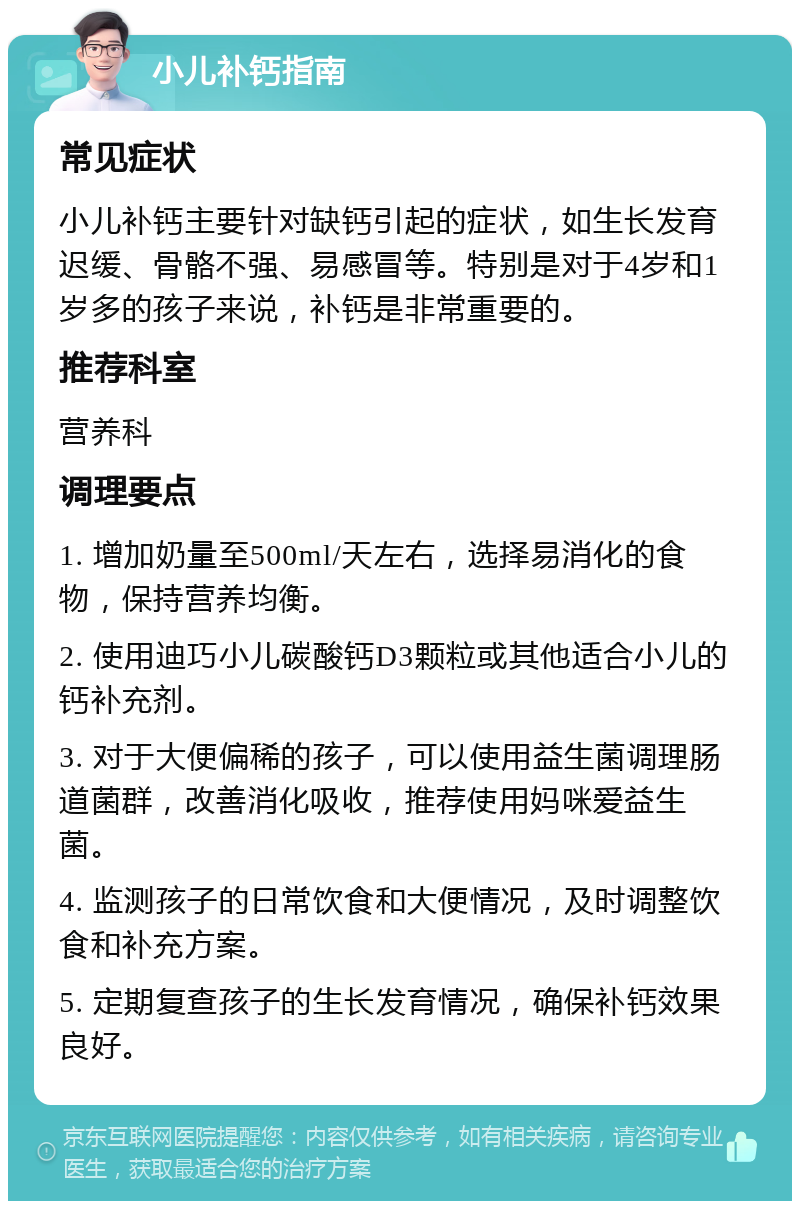 小儿补钙指南 常见症状 小儿补钙主要针对缺钙引起的症状，如生长发育迟缓、骨骼不强、易感冒等。特别是对于4岁和1岁多的孩子来说，补钙是非常重要的。 推荐科室 营养科 调理要点 1. 增加奶量至500ml/天左右，选择易消化的食物，保持营养均衡。 2. 使用迪巧小儿碳酸钙D3颗粒或其他适合小儿的钙补充剂。 3. 对于大便偏稀的孩子，可以使用益生菌调理肠道菌群，改善消化吸收，推荐使用妈咪爱益生菌。 4. 监测孩子的日常饮食和大便情况，及时调整饮食和补充方案。 5. 定期复查孩子的生长发育情况，确保补钙效果良好。