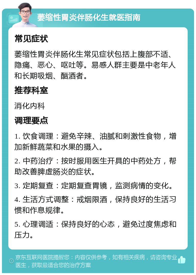 萎缩性胃炎伴肠化生就医指南 常见症状 萎缩性胃炎伴肠化生常见症状包括上腹部不适、隐痛、恶心、呕吐等。易感人群主要是中老年人和长期吸烟、酗酒者。 推荐科室 消化内科 调理要点 1. 饮食调理：避免辛辣、油腻和刺激性食物，增加新鲜蔬菜和水果的摄入。 2. 中药治疗：按时服用医生开具的中药处方，帮助改善脾虚肠炎的症状。 3. 定期复查：定期复查胃镜，监测病情的变化。 4. 生活方式调整：戒烟限酒，保持良好的生活习惯和作息规律。 5. 心理调适：保持良好的心态，避免过度焦虑和压力。