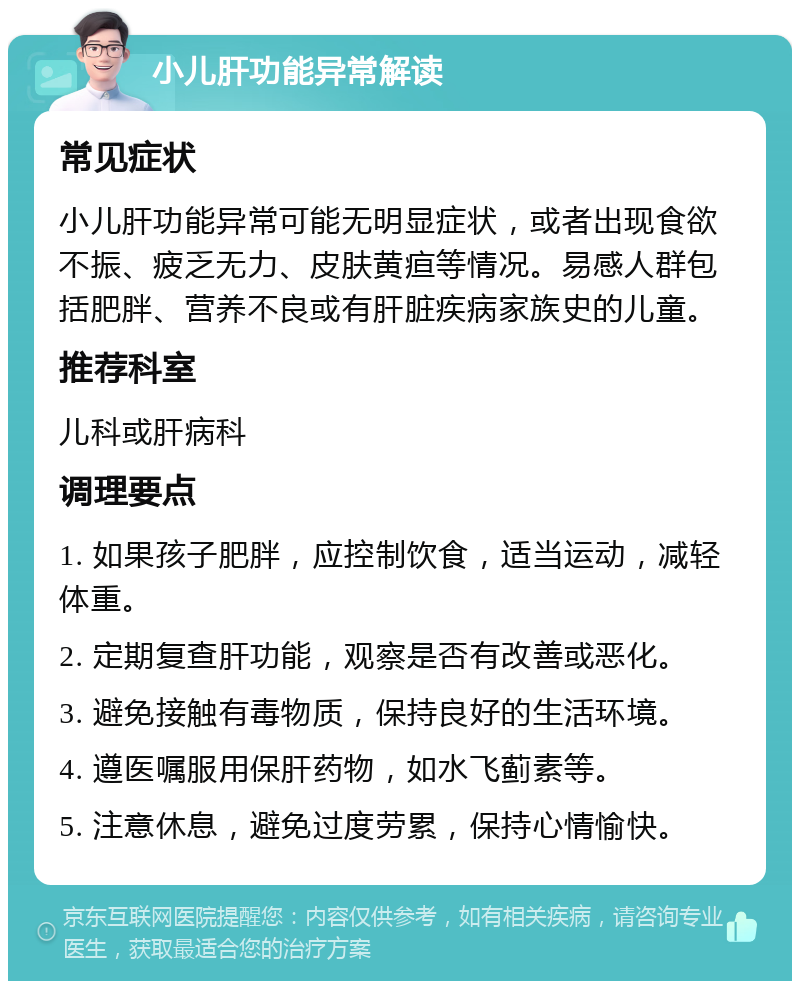 小儿肝功能异常解读 常见症状 小儿肝功能异常可能无明显症状，或者出现食欲不振、疲乏无力、皮肤黄疸等情况。易感人群包括肥胖、营养不良或有肝脏疾病家族史的儿童。 推荐科室 儿科或肝病科 调理要点 1. 如果孩子肥胖，应控制饮食，适当运动，减轻体重。 2. 定期复查肝功能，观察是否有改善或恶化。 3. 避免接触有毒物质，保持良好的生活环境。 4. 遵医嘱服用保肝药物，如水飞蓟素等。 5. 注意休息，避免过度劳累，保持心情愉快。