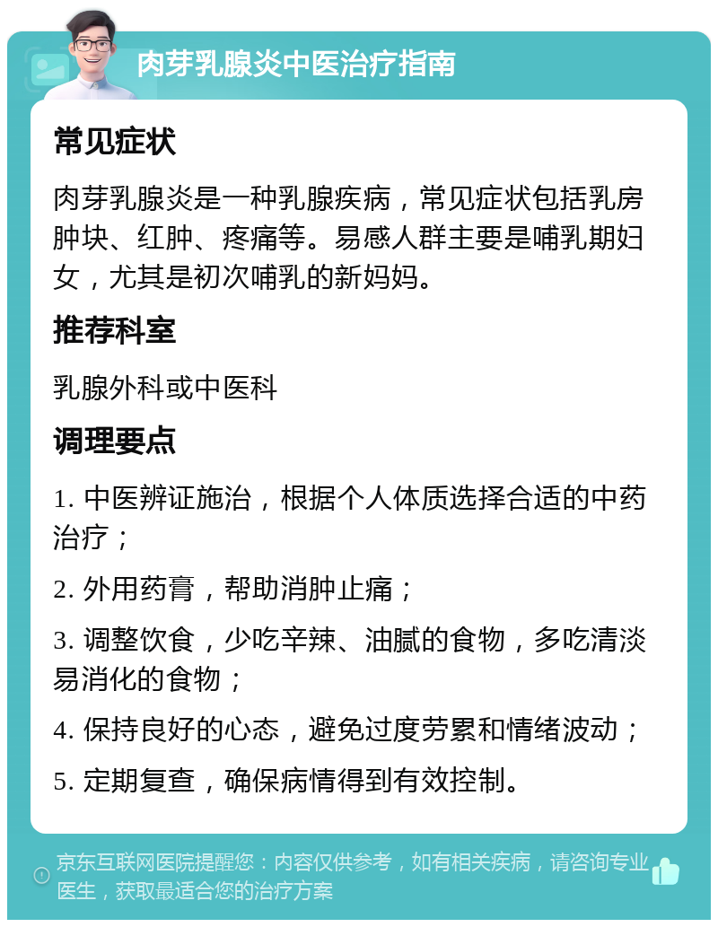 肉芽乳腺炎中医治疗指南 常见症状 肉芽乳腺炎是一种乳腺疾病，常见症状包括乳房肿块、红肿、疼痛等。易感人群主要是哺乳期妇女，尤其是初次哺乳的新妈妈。 推荐科室 乳腺外科或中医科 调理要点 1. 中医辨证施治，根据个人体质选择合适的中药治疗； 2. 外用药膏，帮助消肿止痛； 3. 调整饮食，少吃辛辣、油腻的食物，多吃清淡易消化的食物； 4. 保持良好的心态，避免过度劳累和情绪波动； 5. 定期复查，确保病情得到有效控制。