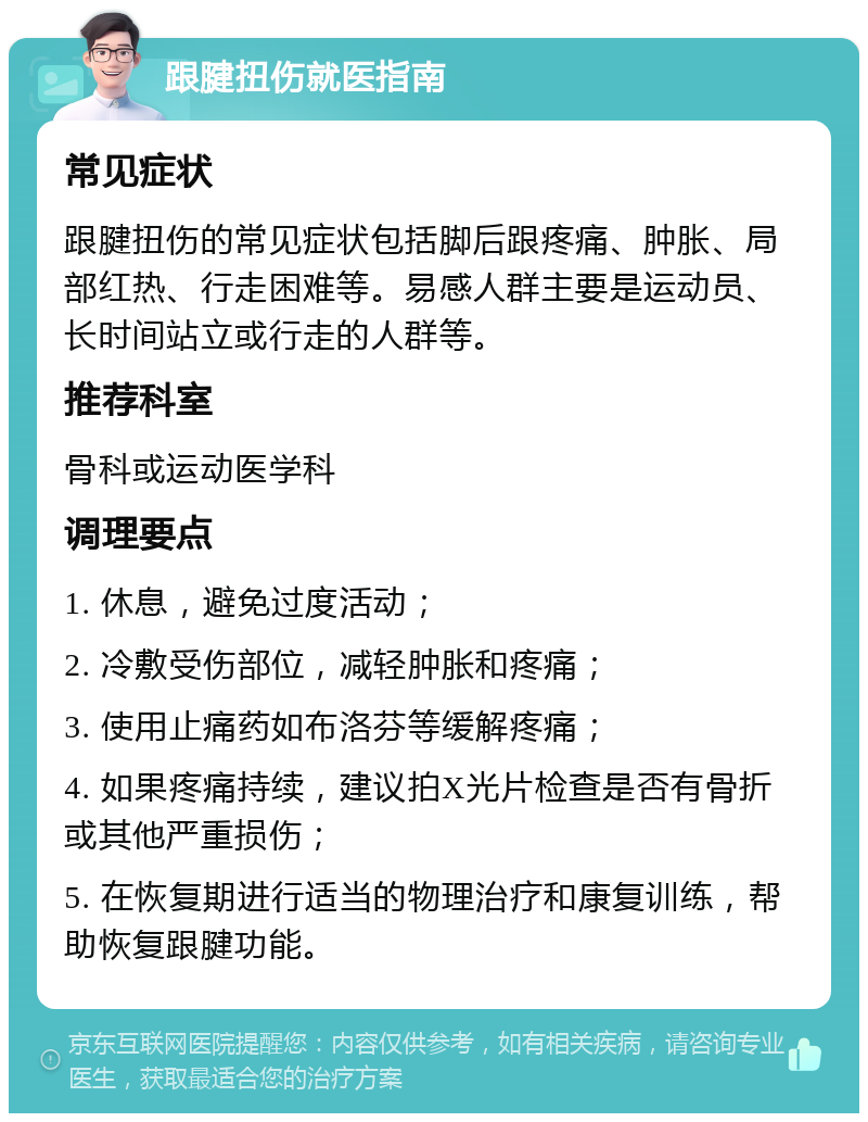 跟腱扭伤就医指南 常见症状 跟腱扭伤的常见症状包括脚后跟疼痛、肿胀、局部红热、行走困难等。易感人群主要是运动员、长时间站立或行走的人群等。 推荐科室 骨科或运动医学科 调理要点 1. 休息，避免过度活动； 2. 冷敷受伤部位，减轻肿胀和疼痛； 3. 使用止痛药如布洛芬等缓解疼痛； 4. 如果疼痛持续，建议拍X光片检查是否有骨折或其他严重损伤； 5. 在恢复期进行适当的物理治疗和康复训练，帮助恢复跟腱功能。