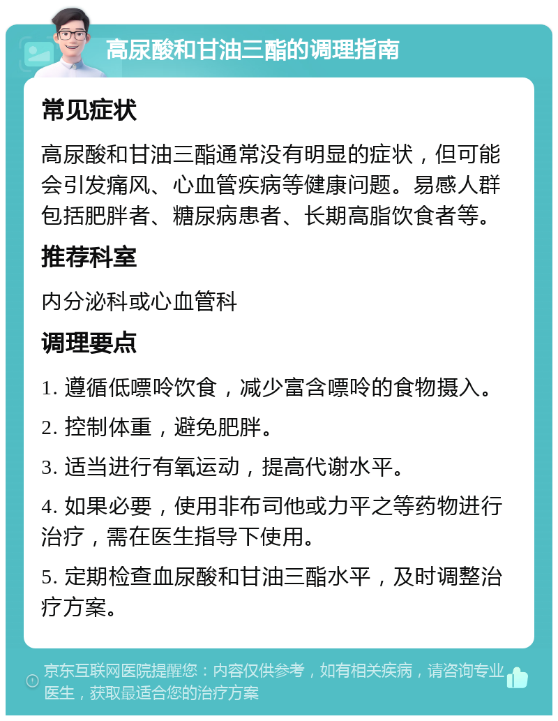 高尿酸和甘油三酯的调理指南 常见症状 高尿酸和甘油三酯通常没有明显的症状，但可能会引发痛风、心血管疾病等健康问题。易感人群包括肥胖者、糖尿病患者、长期高脂饮食者等。 推荐科室 内分泌科或心血管科 调理要点 1. 遵循低嘌呤饮食，减少富含嘌呤的食物摄入。 2. 控制体重，避免肥胖。 3. 适当进行有氧运动，提高代谢水平。 4. 如果必要，使用非布司他或力平之等药物进行治疗，需在医生指导下使用。 5. 定期检查血尿酸和甘油三酯水平，及时调整治疗方案。