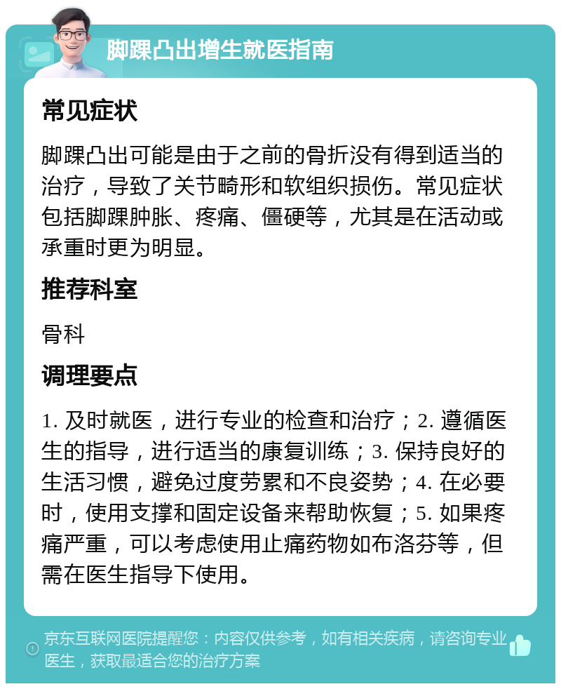 脚踝凸出增生就医指南 常见症状 脚踝凸出可能是由于之前的骨折没有得到适当的治疗，导致了关节畸形和软组织损伤。常见症状包括脚踝肿胀、疼痛、僵硬等，尤其是在活动或承重时更为明显。 推荐科室 骨科 调理要点 1. 及时就医，进行专业的检查和治疗；2. 遵循医生的指导，进行适当的康复训练；3. 保持良好的生活习惯，避免过度劳累和不良姿势；4. 在必要时，使用支撑和固定设备来帮助恢复；5. 如果疼痛严重，可以考虑使用止痛药物如布洛芬等，但需在医生指导下使用。