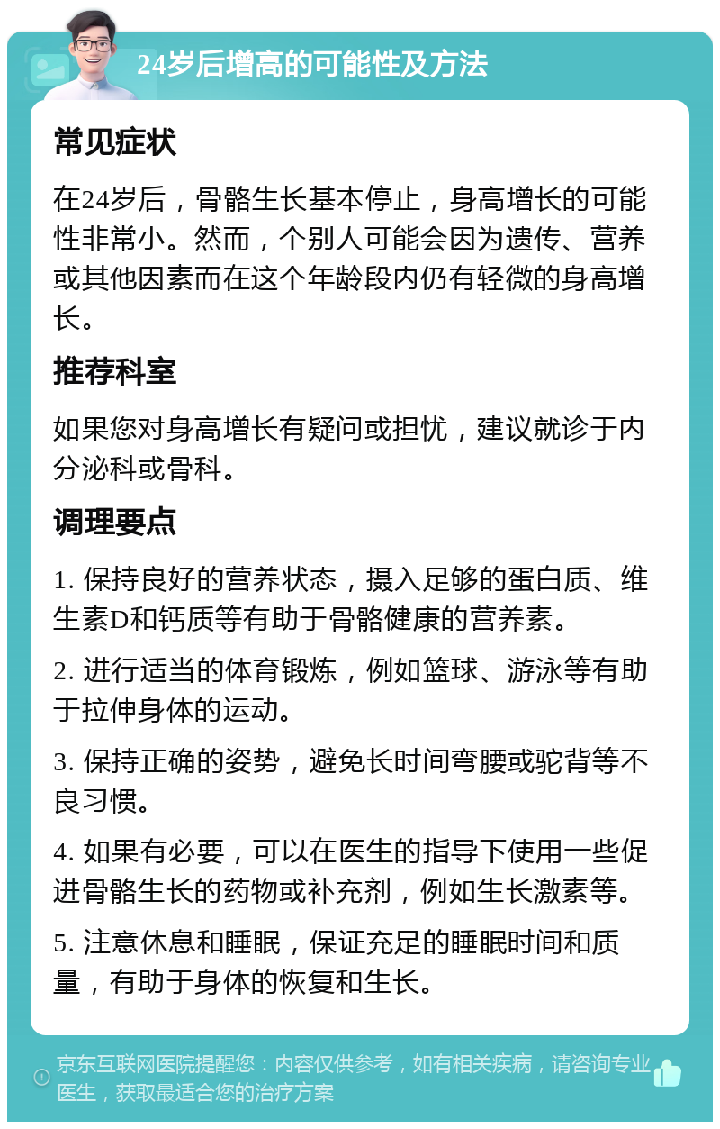 24岁后增高的可能性及方法 常见症状 在24岁后，骨骼生长基本停止，身高增长的可能性非常小。然而，个别人可能会因为遗传、营养或其他因素而在这个年龄段内仍有轻微的身高增长。 推荐科室 如果您对身高增长有疑问或担忧，建议就诊于内分泌科或骨科。 调理要点 1. 保持良好的营养状态，摄入足够的蛋白质、维生素D和钙质等有助于骨骼健康的营养素。 2. 进行适当的体育锻炼，例如篮球、游泳等有助于拉伸身体的运动。 3. 保持正确的姿势，避免长时间弯腰或驼背等不良习惯。 4. 如果有必要，可以在医生的指导下使用一些促进骨骼生长的药物或补充剂，例如生长激素等。 5. 注意休息和睡眠，保证充足的睡眠时间和质量，有助于身体的恢复和生长。