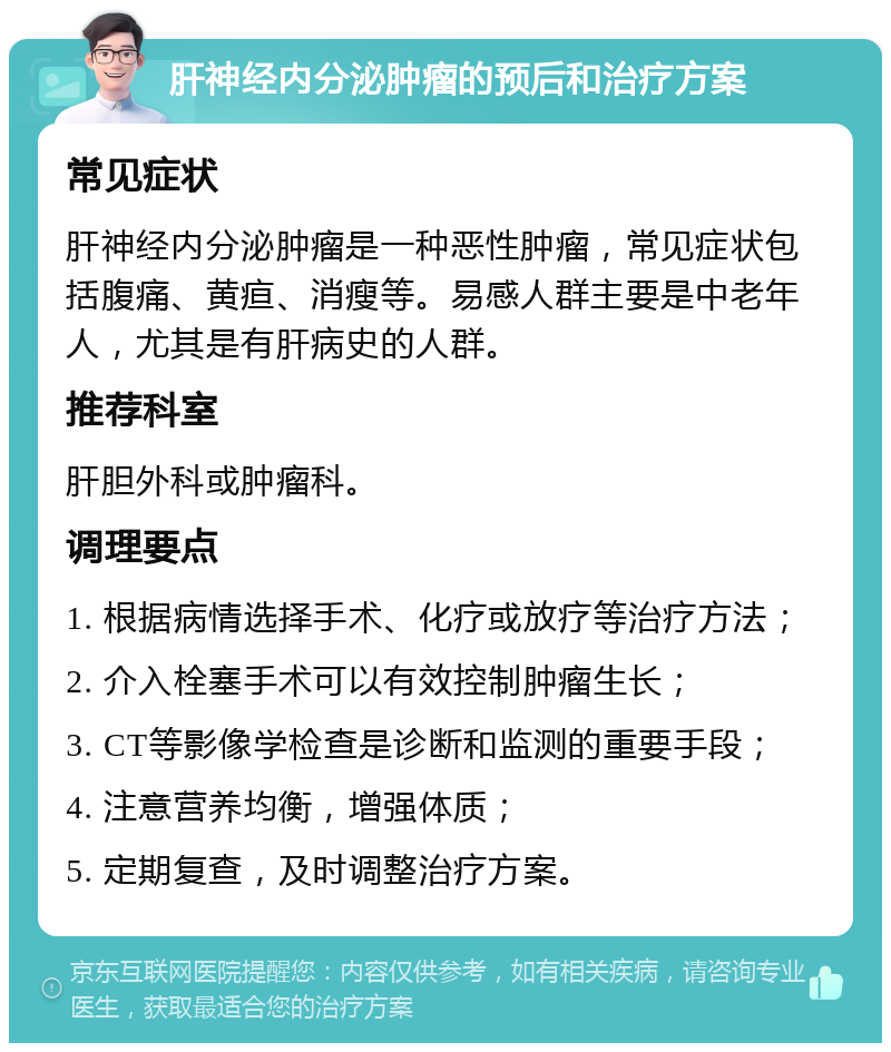 肝神经内分泌肿瘤的预后和治疗方案 常见症状 肝神经内分泌肿瘤是一种恶性肿瘤，常见症状包括腹痛、黄疸、消瘦等。易感人群主要是中老年人，尤其是有肝病史的人群。 推荐科室 肝胆外科或肿瘤科。 调理要点 1. 根据病情选择手术、化疗或放疗等治疗方法； 2. 介入栓塞手术可以有效控制肿瘤生长； 3. CT等影像学检查是诊断和监测的重要手段； 4. 注意营养均衡，增强体质； 5. 定期复查，及时调整治疗方案。