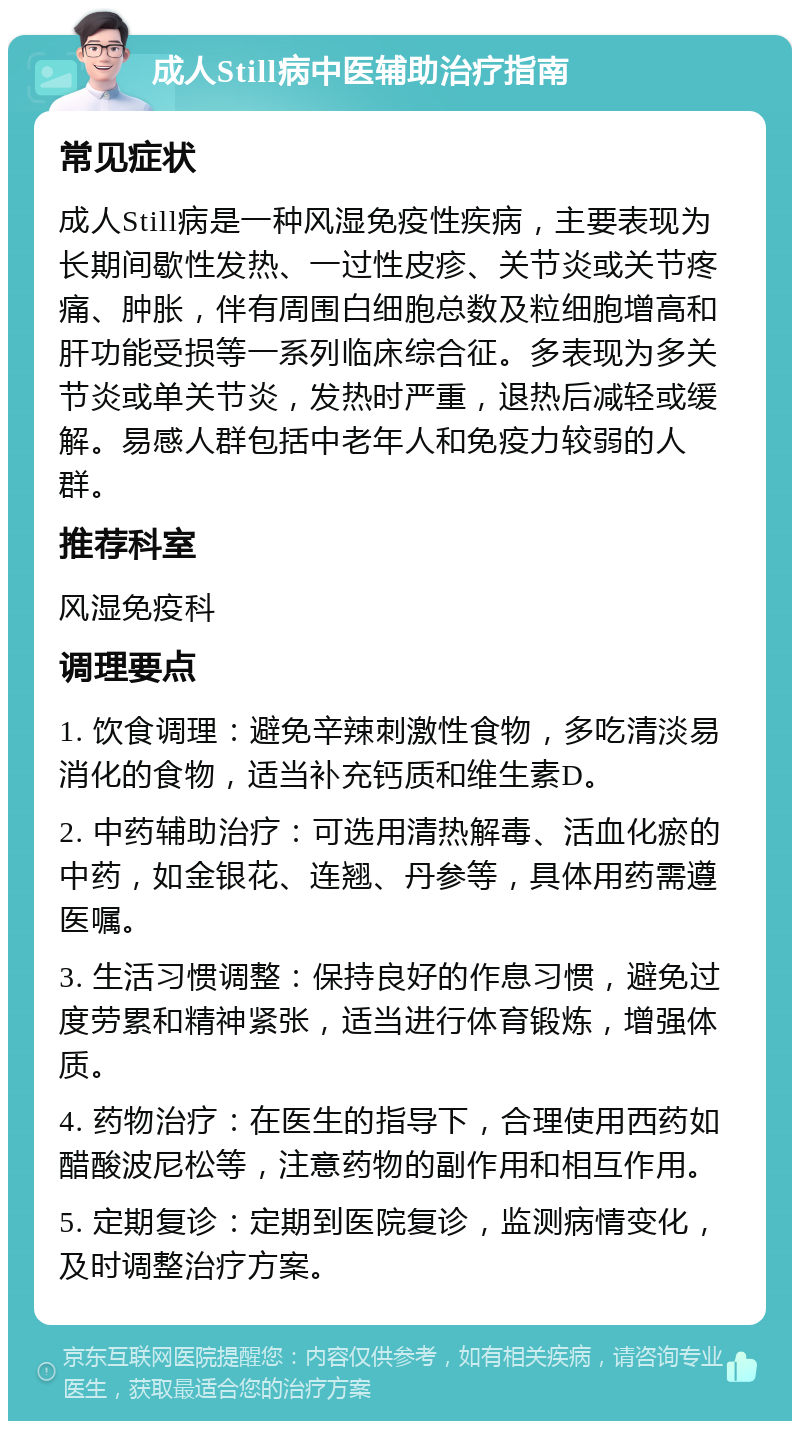 成人Still病中医辅助治疗指南 常见症状 成人Still病是一种风湿免疫性疾病，主要表现为长期间歇性发热、一过性皮疹、关节炎或关节疼痛、肿胀，伴有周围白细胞总数及粒细胞增高和肝功能受损等一系列临床综合征。多表现为多关节炎或单关节炎，发热时严重，退热后减轻或缓解。易感人群包括中老年人和免疫力较弱的人群。 推荐科室 风湿免疫科 调理要点 1. 饮食调理：避免辛辣刺激性食物，多吃清淡易消化的食物，适当补充钙质和维生素D。 2. 中药辅助治疗：可选用清热解毒、活血化瘀的中药，如金银花、连翘、丹参等，具体用药需遵医嘱。 3. 生活习惯调整：保持良好的作息习惯，避免过度劳累和精神紧张，适当进行体育锻炼，增强体质。 4. 药物治疗：在医生的指导下，合理使用西药如醋酸波尼松等，注意药物的副作用和相互作用。 5. 定期复诊：定期到医院复诊，监测病情变化，及时调整治疗方案。