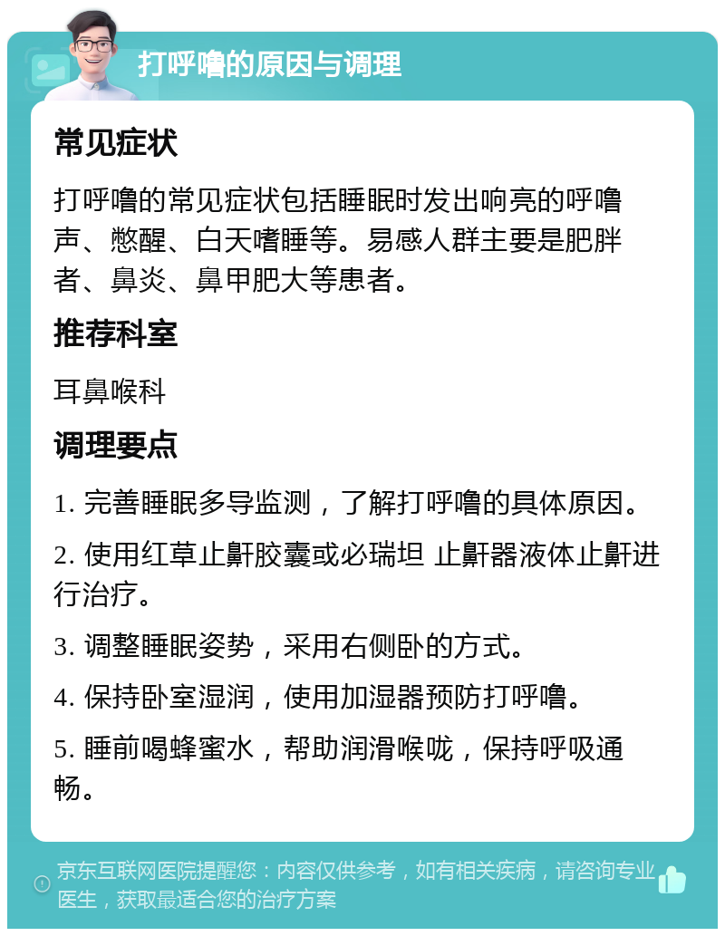 打呼噜的原因与调理 常见症状 打呼噜的常见症状包括睡眠时发出响亮的呼噜声、憋醒、白天嗜睡等。易感人群主要是肥胖者、鼻炎、鼻甲肥大等患者。 推荐科室 耳鼻喉科 调理要点 1. 完善睡眠多导监测，了解打呼噜的具体原因。 2. 使用红草止鼾胶囊或必瑞坦 止鼾器液体止鼾进行治疗。 3. 调整睡眠姿势，采用右侧卧的方式。 4. 保持卧室湿润，使用加湿器预防打呼噜。 5. 睡前喝蜂蜜水，帮助润滑喉咙，保持呼吸通畅。