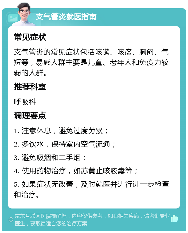 支气管炎就医指南 常见症状 支气管炎的常见症状包括咳嗽、咳痰、胸闷、气短等，易感人群主要是儿童、老年人和免疫力较弱的人群。 推荐科室 呼吸科 调理要点 1. 注意休息，避免过度劳累； 2. 多饮水，保持室内空气流通； 3. 避免吸烟和二手烟； 4. 使用药物治疗，如苏黄止咳胶囊等； 5. 如果症状无改善，及时就医并进行进一步检查和治疗。