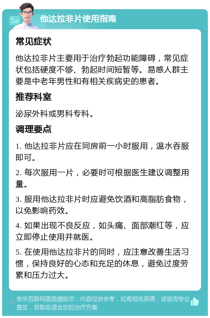 他达拉非片使用指南 常见症状 他达拉非片主要用于治疗勃起功能障碍，常见症状包括硬度不够、勃起时间短暂等。易感人群主要是中老年男性和有相关疾病史的患者。 推荐科室 泌尿外科或男科专科。 调理要点 1. 他达拉非片应在同房前一小时服用，温水吞服即可。 2. 每次服用一片，必要时可根据医生建议调整用量。 3. 服用他达拉非片时应避免饮酒和高脂肪食物，以免影响药效。 4. 如果出现不良反应，如头痛、面部潮红等，应立即停止使用并就医。 5. 在使用他达拉非片的同时，应注意改善生活习惯，保持良好的心态和充足的休息，避免过度劳累和压力过大。