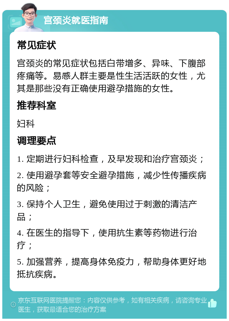 宫颈炎就医指南 常见症状 宫颈炎的常见症状包括白带增多、异味、下腹部疼痛等。易感人群主要是性生活活跃的女性，尤其是那些没有正确使用避孕措施的女性。 推荐科室 妇科 调理要点 1. 定期进行妇科检查，及早发现和治疗宫颈炎； 2. 使用避孕套等安全避孕措施，减少性传播疾病的风险； 3. 保持个人卫生，避免使用过于刺激的清洁产品； 4. 在医生的指导下，使用抗生素等药物进行治疗； 5. 加强营养，提高身体免疫力，帮助身体更好地抵抗疾病。