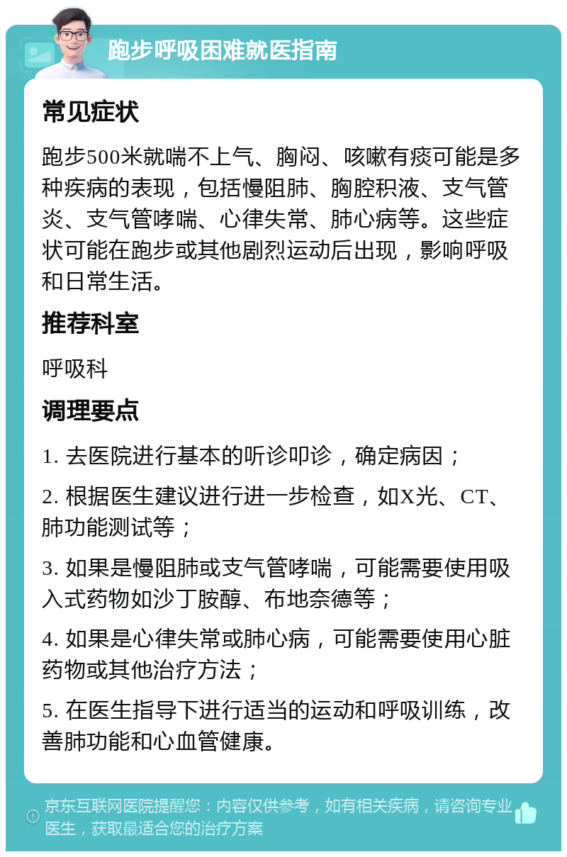 跑步呼吸困难就医指南 常见症状 跑步500米就喘不上气、胸闷、咳嗽有痰可能是多种疾病的表现，包括慢阻肺、胸腔积液、支气管炎、支气管哮喘、心律失常、肺心病等。这些症状可能在跑步或其他剧烈运动后出现，影响呼吸和日常生活。 推荐科室 呼吸科 调理要点 1. 去医院进行基本的听诊叩诊，确定病因； 2. 根据医生建议进行进一步检查，如X光、CT、肺功能测试等； 3. 如果是慢阻肺或支气管哮喘，可能需要使用吸入式药物如沙丁胺醇、布地奈德等； 4. 如果是心律失常或肺心病，可能需要使用心脏药物或其他治疗方法； 5. 在医生指导下进行适当的运动和呼吸训练，改善肺功能和心血管健康。