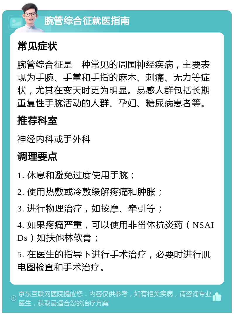 腕管综合征就医指南 常见症状 腕管综合征是一种常见的周围神经疾病，主要表现为手腕、手掌和手指的麻木、刺痛、无力等症状，尤其在变天时更为明显。易感人群包括长期重复性手腕活动的人群、孕妇、糖尿病患者等。 推荐科室 神经内科或手外科 调理要点 1. 休息和避免过度使用手腕； 2. 使用热敷或冷敷缓解疼痛和肿胀； 3. 进行物理治疗，如按摩、牵引等； 4. 如果疼痛严重，可以使用非甾体抗炎药（NSAIDs）如扶他林软膏； 5. 在医生的指导下进行手术治疗，必要时进行肌电图检查和手术治疗。