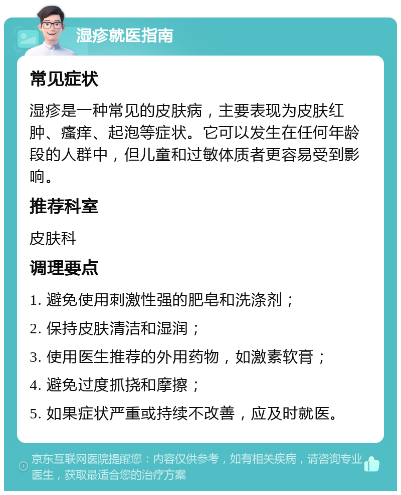 湿疹就医指南 常见症状 湿疹是一种常见的皮肤病，主要表现为皮肤红肿、瘙痒、起泡等症状。它可以发生在任何年龄段的人群中，但儿童和过敏体质者更容易受到影响。 推荐科室 皮肤科 调理要点 1. 避免使用刺激性强的肥皂和洗涤剂； 2. 保持皮肤清洁和湿润； 3. 使用医生推荐的外用药物，如激素软膏； 4. 避免过度抓挠和摩擦； 5. 如果症状严重或持续不改善，应及时就医。