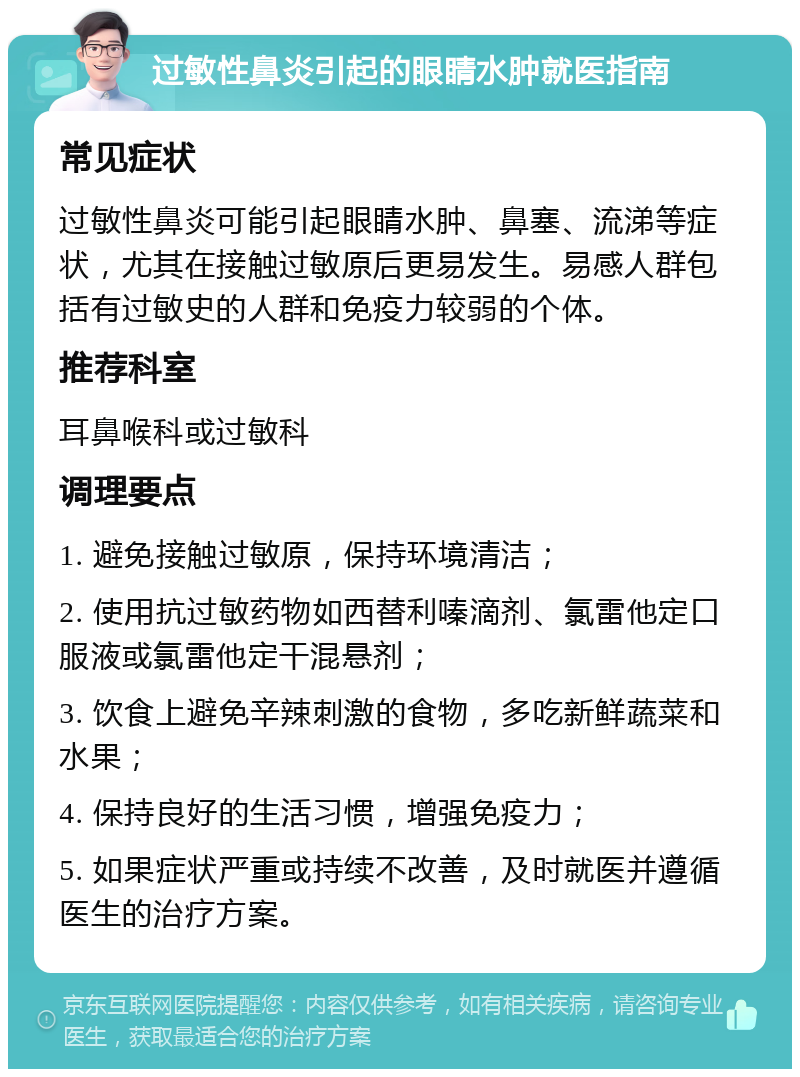 过敏性鼻炎引起的眼睛水肿就医指南 常见症状 过敏性鼻炎可能引起眼睛水肿、鼻塞、流涕等症状，尤其在接触过敏原后更易发生。易感人群包括有过敏史的人群和免疫力较弱的个体。 推荐科室 耳鼻喉科或过敏科 调理要点 1. 避免接触过敏原，保持环境清洁； 2. 使用抗过敏药物如西替利嗪滴剂、氯雷他定口服液或氯雷他定干混悬剂； 3. 饮食上避免辛辣刺激的食物，多吃新鲜蔬菜和水果； 4. 保持良好的生活习惯，增强免疫力； 5. 如果症状严重或持续不改善，及时就医并遵循医生的治疗方案。