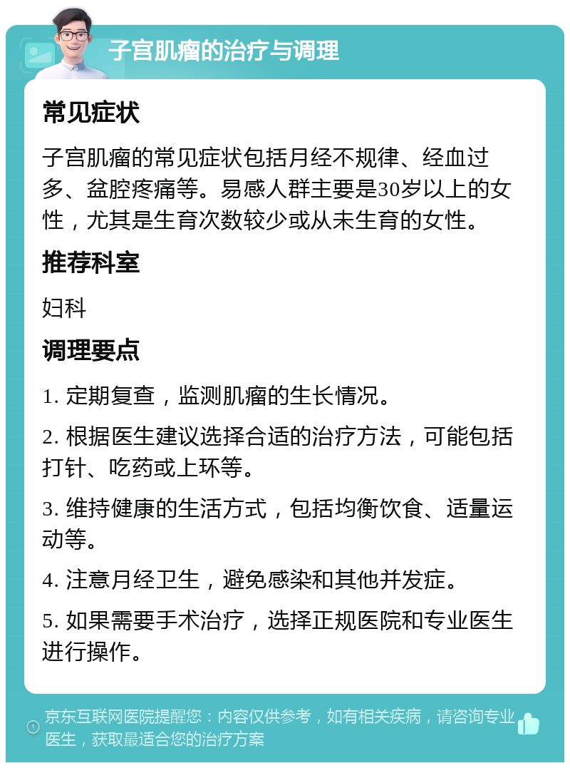 子宫肌瘤的治疗与调理 常见症状 子宫肌瘤的常见症状包括月经不规律、经血过多、盆腔疼痛等。易感人群主要是30岁以上的女性，尤其是生育次数较少或从未生育的女性。 推荐科室 妇科 调理要点 1. 定期复查，监测肌瘤的生长情况。 2. 根据医生建议选择合适的治疗方法，可能包括打针、吃药或上环等。 3. 维持健康的生活方式，包括均衡饮食、适量运动等。 4. 注意月经卫生，避免感染和其他并发症。 5. 如果需要手术治疗，选择正规医院和专业医生进行操作。