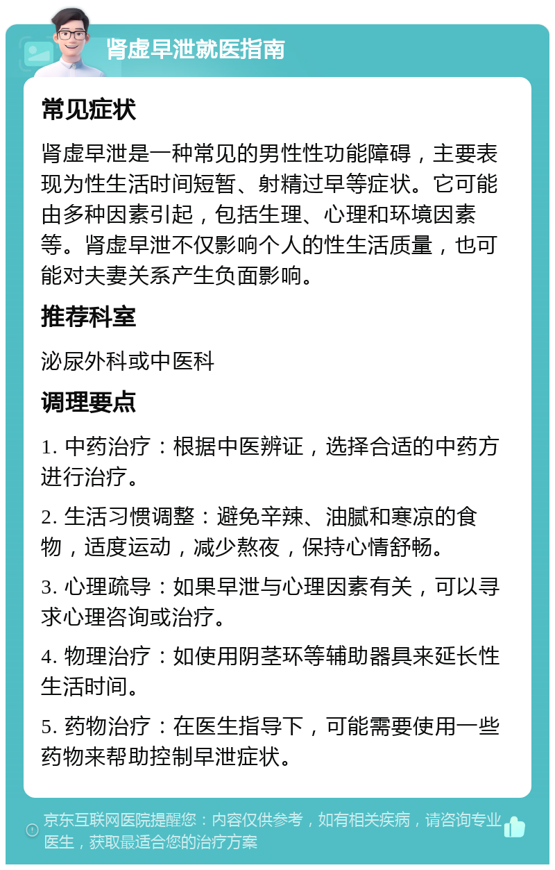 肾虚早泄就医指南 常见症状 肾虚早泄是一种常见的男性性功能障碍，主要表现为性生活时间短暂、射精过早等症状。它可能由多种因素引起，包括生理、心理和环境因素等。肾虚早泄不仅影响个人的性生活质量，也可能对夫妻关系产生负面影响。 推荐科室 泌尿外科或中医科 调理要点 1. 中药治疗：根据中医辨证，选择合适的中药方进行治疗。 2. 生活习惯调整：避免辛辣、油腻和寒凉的食物，适度运动，减少熬夜，保持心情舒畅。 3. 心理疏导：如果早泄与心理因素有关，可以寻求心理咨询或治疗。 4. 物理治疗：如使用阴茎环等辅助器具来延长性生活时间。 5. 药物治疗：在医生指导下，可能需要使用一些药物来帮助控制早泄症状。