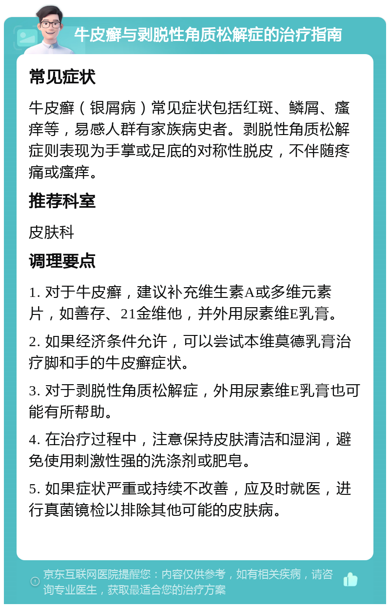 牛皮癣与剥脱性角质松解症的治疗指南 常见症状 牛皮癣（银屑病）常见症状包括红斑、鳞屑、瘙痒等，易感人群有家族病史者。剥脱性角质松解症则表现为手掌或足底的对称性脱皮，不伴随疼痛或瘙痒。 推荐科室 皮肤科 调理要点 1. 对于牛皮癣，建议补充维生素A或多维元素片，如善存、21金维他，并外用尿素维E乳膏。 2. 如果经济条件允许，可以尝试本维莫德乳膏治疗脚和手的牛皮癣症状。 3. 对于剥脱性角质松解症，外用尿素维E乳膏也可能有所帮助。 4. 在治疗过程中，注意保持皮肤清洁和湿润，避免使用刺激性强的洗涤剂或肥皂。 5. 如果症状严重或持续不改善，应及时就医，进行真菌镜检以排除其他可能的皮肤病。