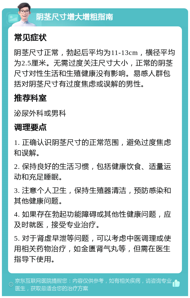 阴茎尺寸增大增粗指南 常见症状 阴茎尺寸正常，勃起后平均为11-13cm，横径平均为2.5厘米。无需过度关注尺寸大小，正常的阴茎尺寸对性生活和生殖健康没有影响。易感人群包括对阴茎尺寸有过度焦虑或误解的男性。 推荐科室 泌尿外科或男科 调理要点 1. 正确认识阴茎尺寸的正常范围，避免过度焦虑和误解。 2. 保持良好的生活习惯，包括健康饮食、适量运动和充足睡眠。 3. 注意个人卫生，保持生殖器清洁，预防感染和其他健康问题。 4. 如果存在勃起功能障碍或其他性健康问题，应及时就医，接受专业治疗。 5. 对于肾虚早泄等问题，可以考虑中医调理或使用相关药物治疗，如金匮肾气丸等，但需在医生指导下使用。