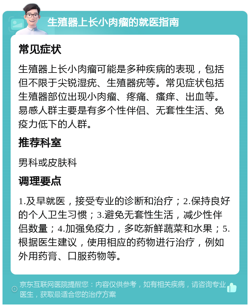 生殖器上长小肉瘤的就医指南 常见症状 生殖器上长小肉瘤可能是多种疾病的表现，包括但不限于尖锐湿疣、生殖器疣等。常见症状包括生殖器部位出现小肉瘤、疼痛、瘙痒、出血等。易感人群主要是有多个性伴侣、无套性生活、免疫力低下的人群。 推荐科室 男科或皮肤科 调理要点 1.及早就医，接受专业的诊断和治疗；2.保持良好的个人卫生习惯；3.避免无套性生活，减少性伴侣数量；4.加强免疫力，多吃新鲜蔬菜和水果；5.根据医生建议，使用相应的药物进行治疗，例如外用药膏、口服药物等。