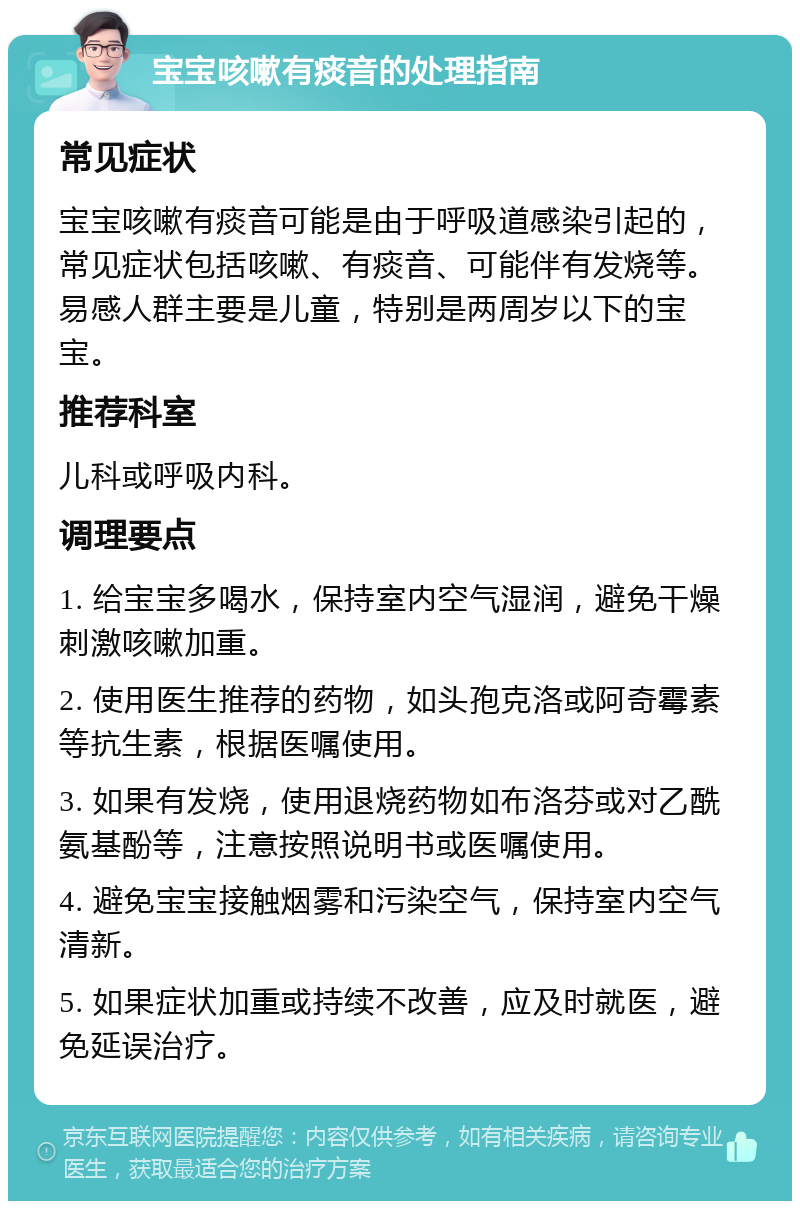 宝宝咳嗽有痰音的处理指南 常见症状 宝宝咳嗽有痰音可能是由于呼吸道感染引起的，常见症状包括咳嗽、有痰音、可能伴有发烧等。易感人群主要是儿童，特别是两周岁以下的宝宝。 推荐科室 儿科或呼吸内科。 调理要点 1. 给宝宝多喝水，保持室内空气湿润，避免干燥刺激咳嗽加重。 2. 使用医生推荐的药物，如头孢克洛或阿奇霉素等抗生素，根据医嘱使用。 3. 如果有发烧，使用退烧药物如布洛芬或对乙酰氨基酚等，注意按照说明书或医嘱使用。 4. 避免宝宝接触烟雾和污染空气，保持室内空气清新。 5. 如果症状加重或持续不改善，应及时就医，避免延误治疗。