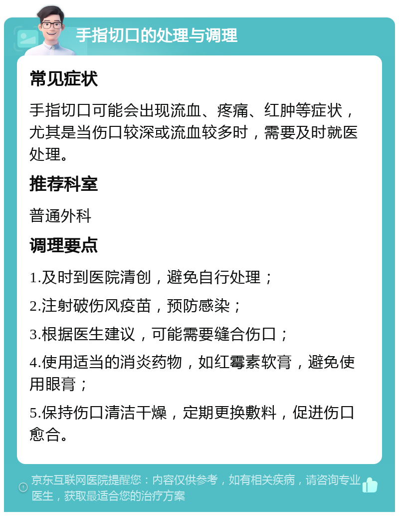 手指切口的处理与调理 常见症状 手指切口可能会出现流血、疼痛、红肿等症状，尤其是当伤口较深或流血较多时，需要及时就医处理。 推荐科室 普通外科 调理要点 1.及时到医院清创，避免自行处理； 2.注射破伤风疫苗，预防感染； 3.根据医生建议，可能需要缝合伤口； 4.使用适当的消炎药物，如红霉素软膏，避免使用眼膏； 5.保持伤口清洁干燥，定期更换敷料，促进伤口愈合。