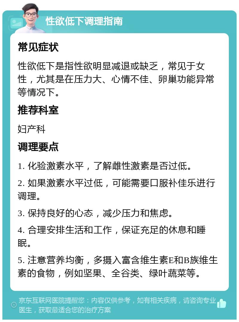 性欲低下调理指南 常见症状 性欲低下是指性欲明显减退或缺乏，常见于女性，尤其是在压力大、心情不佳、卵巢功能异常等情况下。 推荐科室 妇产科 调理要点 1. 化验激素水平，了解雌性激素是否过低。 2. 如果激素水平过低，可能需要口服补佳乐进行调理。 3. 保持良好的心态，减少压力和焦虑。 4. 合理安排生活和工作，保证充足的休息和睡眠。 5. 注意营养均衡，多摄入富含维生素E和B族维生素的食物，例如坚果、全谷类、绿叶蔬菜等。