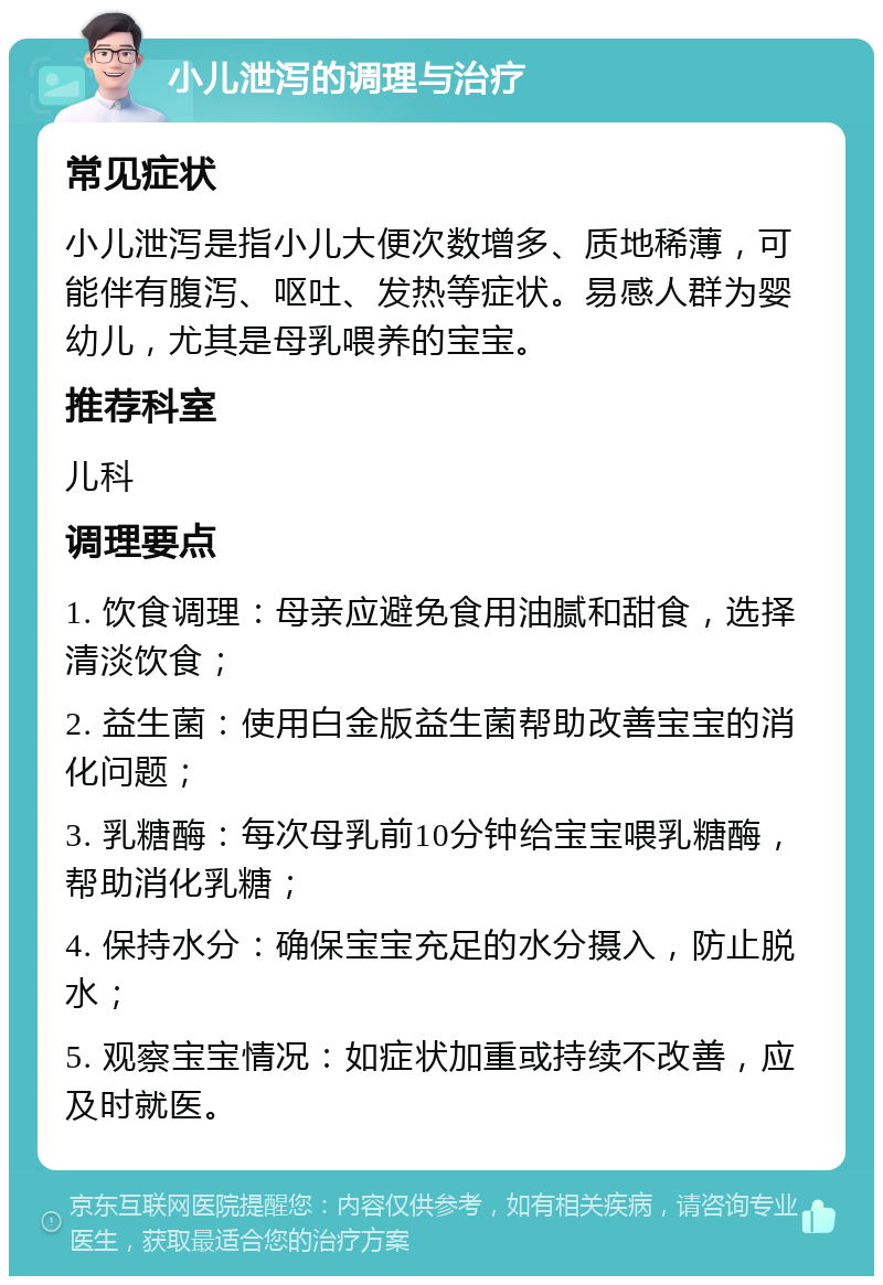 小儿泄泻的调理与治疗 常见症状 小儿泄泻是指小儿大便次数增多、质地稀薄，可能伴有腹泻、呕吐、发热等症状。易感人群为婴幼儿，尤其是母乳喂养的宝宝。 推荐科室 儿科 调理要点 1. 饮食调理：母亲应避免食用油腻和甜食，选择清淡饮食； 2. 益生菌：使用白金版益生菌帮助改善宝宝的消化问题； 3. 乳糖酶：每次母乳前10分钟给宝宝喂乳糖酶，帮助消化乳糖； 4. 保持水分：确保宝宝充足的水分摄入，防止脱水； 5. 观察宝宝情况：如症状加重或持续不改善，应及时就医。