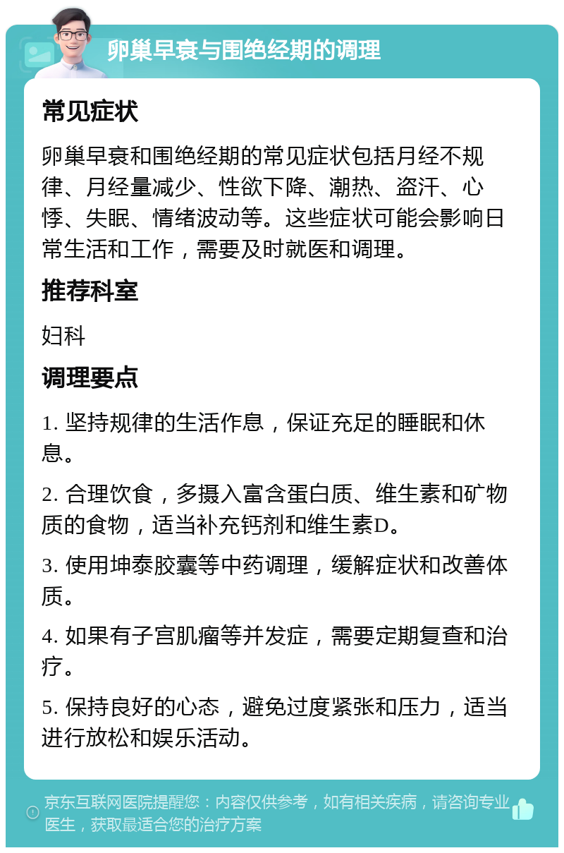 卵巢早衰与围绝经期的调理 常见症状 卵巢早衰和围绝经期的常见症状包括月经不规律、月经量减少、性欲下降、潮热、盗汗、心悸、失眠、情绪波动等。这些症状可能会影响日常生活和工作，需要及时就医和调理。 推荐科室 妇科 调理要点 1. 坚持规律的生活作息，保证充足的睡眠和休息。 2. 合理饮食，多摄入富含蛋白质、维生素和矿物质的食物，适当补充钙剂和维生素D。 3. 使用坤泰胶囊等中药调理，缓解症状和改善体质。 4. 如果有子宫肌瘤等并发症，需要定期复查和治疗。 5. 保持良好的心态，避免过度紧张和压力，适当进行放松和娱乐活动。