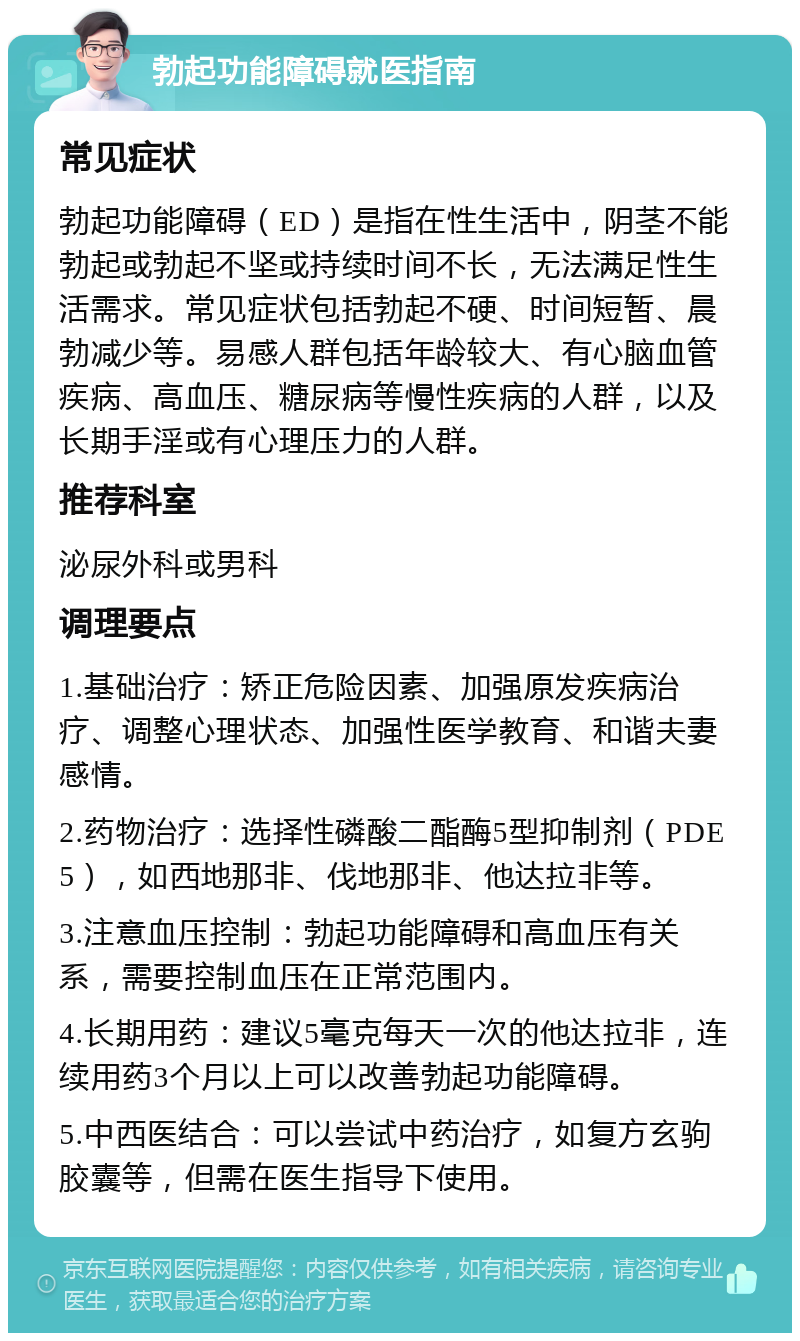 勃起功能障碍就医指南 常见症状 勃起功能障碍（ED）是指在性生活中，阴茎不能勃起或勃起不坚或持续时间不长，无法满足性生活需求。常见症状包括勃起不硬、时间短暂、晨勃减少等。易感人群包括年龄较大、有心脑血管疾病、高血压、糖尿病等慢性疾病的人群，以及长期手淫或有心理压力的人群。 推荐科室 泌尿外科或男科 调理要点 1.基础治疗：矫正危险因素、加强原发疾病治疗、调整心理状态、加强性医学教育、和谐夫妻感情。 2.药物治疗：选择性磷酸二酯酶5型抑制剂（PDE5），如西地那非、伐地那非、他达拉非等。 3.注意血压控制：勃起功能障碍和高血压有关系，需要控制血压在正常范围内。 4.长期用药：建议5毫克每天一次的他达拉非，连续用药3个月以上可以改善勃起功能障碍。 5.中西医结合：可以尝试中药治疗，如复方玄驹胶囊等，但需在医生指导下使用。