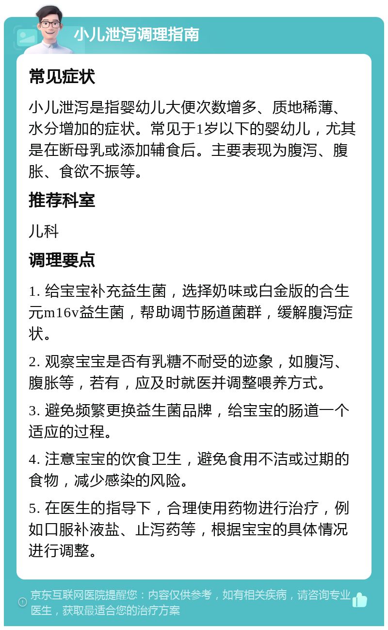 小儿泄泻调理指南 常见症状 小儿泄泻是指婴幼儿大便次数增多、质地稀薄、水分增加的症状。常见于1岁以下的婴幼儿，尤其是在断母乳或添加辅食后。主要表现为腹泻、腹胀、食欲不振等。 推荐科室 儿科 调理要点 1. 给宝宝补充益生菌，选择奶味或白金版的合生元m16v益生菌，帮助调节肠道菌群，缓解腹泻症状。 2. 观察宝宝是否有乳糖不耐受的迹象，如腹泻、腹胀等，若有，应及时就医并调整喂养方式。 3. 避免频繁更换益生菌品牌，给宝宝的肠道一个适应的过程。 4. 注意宝宝的饮食卫生，避免食用不洁或过期的食物，减少感染的风险。 5. 在医生的指导下，合理使用药物进行治疗，例如口服补液盐、止泻药等，根据宝宝的具体情况进行调整。