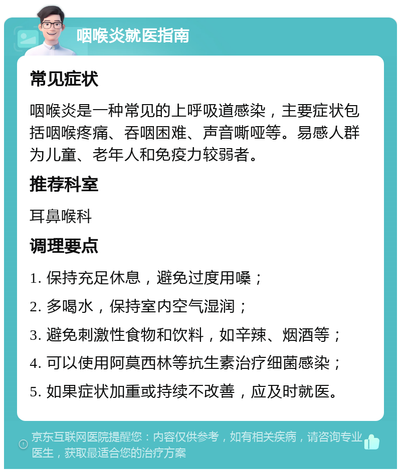 咽喉炎就医指南 常见症状 咽喉炎是一种常见的上呼吸道感染，主要症状包括咽喉疼痛、吞咽困难、声音嘶哑等。易感人群为儿童、老年人和免疫力较弱者。 推荐科室 耳鼻喉科 调理要点 1. 保持充足休息，避免过度用嗓； 2. 多喝水，保持室内空气湿润； 3. 避免刺激性食物和饮料，如辛辣、烟酒等； 4. 可以使用阿莫西林等抗生素治疗细菌感染； 5. 如果症状加重或持续不改善，应及时就医。